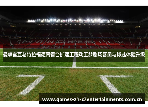曼联官宣老特拉福德南看台扩建工程动工梦剧场容量与球迷体验升级